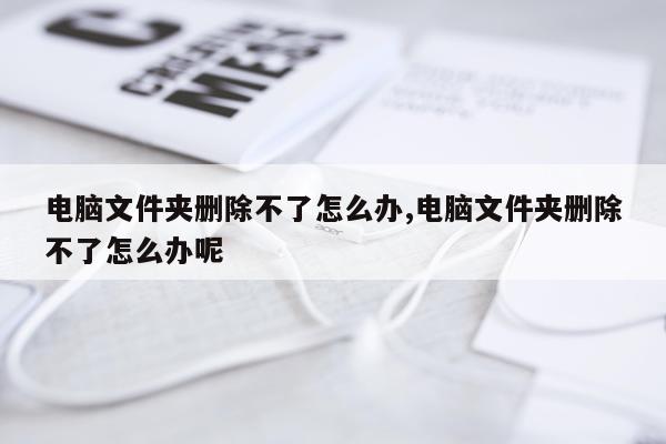 电脑文件夹删除不了怎么办,电脑文件夹删除不了怎么办呢