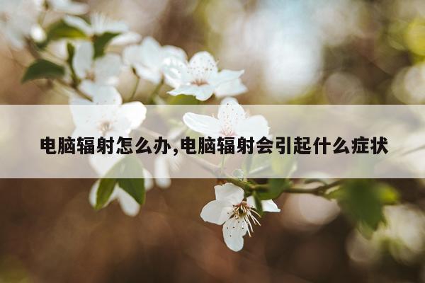 电脑辐射怎么办,电脑辐射会引起什么症状
