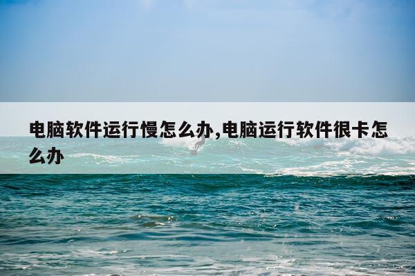 电脑软件运行慢怎么办,电脑运行软件很卡怎么办