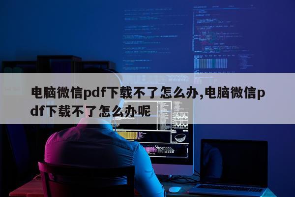 电脑微信pdf下载不了怎么办,电脑微信pdf下载不了怎么办呢