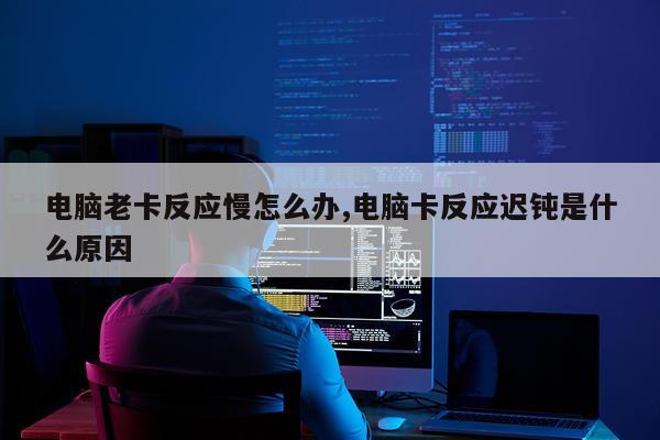 电脑老卡反应慢怎么办,电脑卡反应迟钝是什么原因