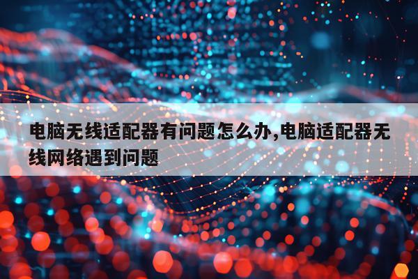 电脑无线适配器有问题怎么办,电脑适配器无线网络遇到问题