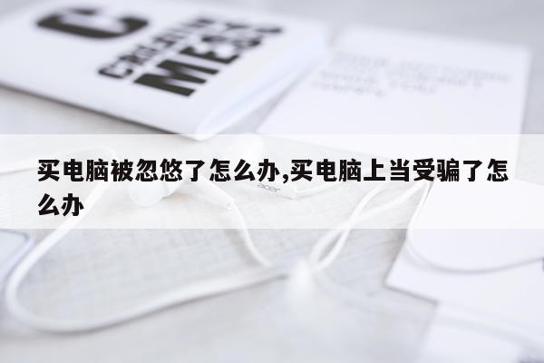 买电脑被忽悠了怎么办,买电脑上当受骗了怎么办