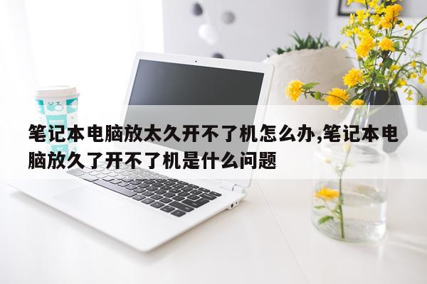 笔记本电脑放太久开不了机怎么办,笔记本电脑放久了开不了机是什么问题