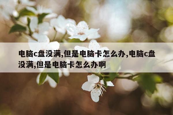 电脑c盘没满,但是电脑卡怎么办,电脑c盘没满,但是电脑卡怎么办啊