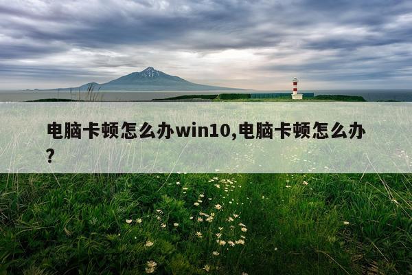 电脑卡顿怎么办win10,电脑卡顿怎么办?