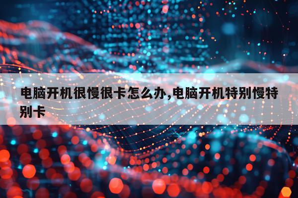 电脑开机很慢很卡怎么办,电脑开机特别慢特别卡