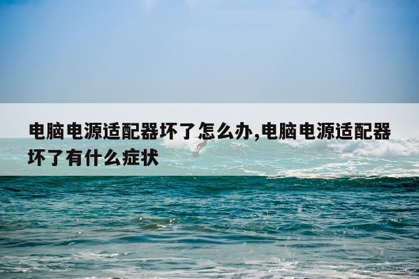 电脑电源适配器坏了怎么办,电脑电源适配器坏了有什么症状