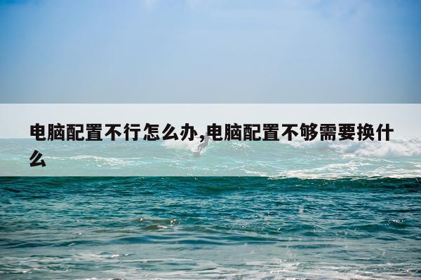 电脑配置不行怎么办,电脑配置不够需要换什么