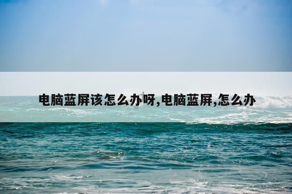 电脑蓝屏该怎么办呀,电脑蓝屏,怎么办