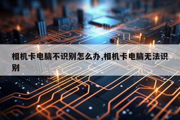 相机卡电脑不识别怎么办,相机卡电脑无法识别