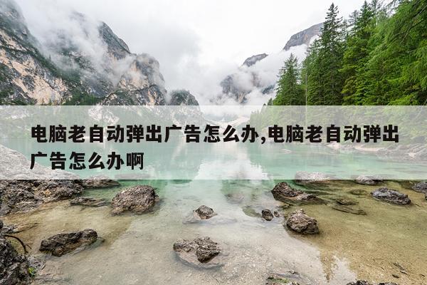 电脑老自动弹出广告怎么办,电脑老自动弹出广告怎么办啊