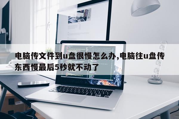 电脑传文件到u盘很慢怎么办,电脑往u盘传东西慢最后5秒就不动了