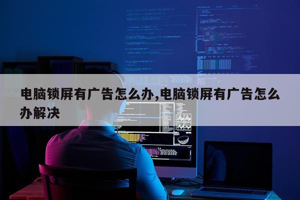 电脑锁屏有广告怎么办,电脑锁屏有广告怎么办解决