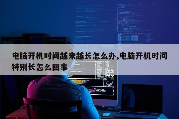 电脑开机时间越来越长怎么办,电脑开机时间特别长怎么回事