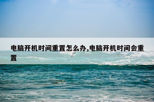 电脑开机时间重置怎么办,电脑开机时间会重置