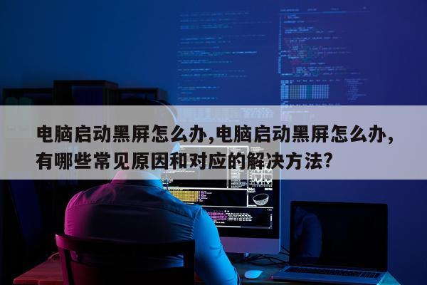 电脑启动黑屏怎么办,电脑启动黑屏怎么办,有哪些常见原因和对应的解决方法?
