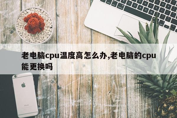老电脑cpu温度高怎么办,老电脑的cpu能更换吗