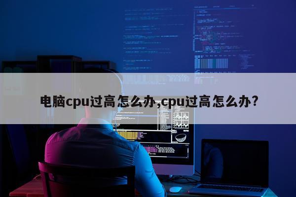 电脑cpu过高怎么办,cpu过高怎么办?