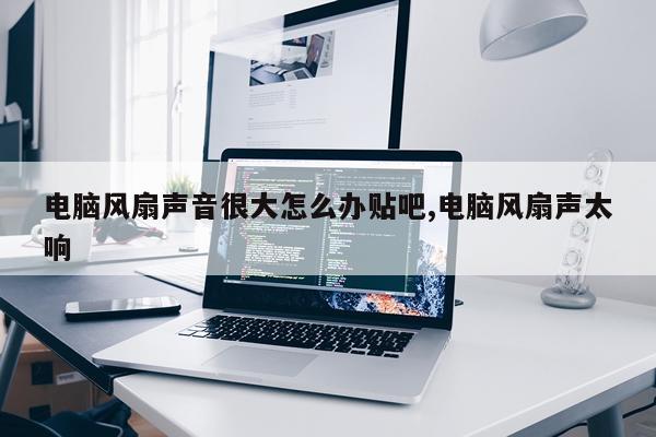电脑风扇声音很大怎么办贴吧,电脑风扇声太响