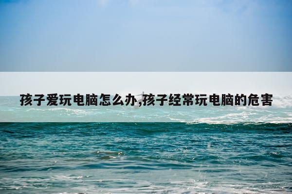 孩子爱玩电脑怎么办,孩子经常玩电脑的危害
