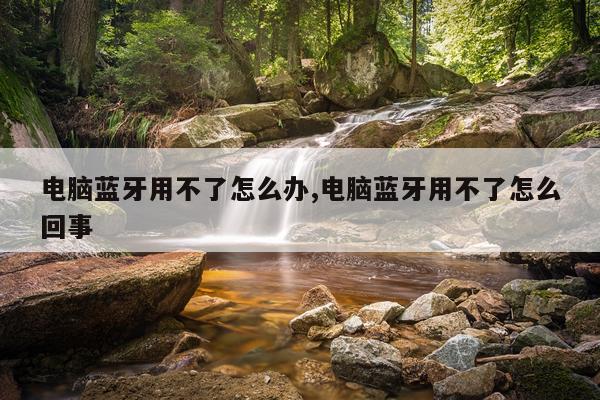 电脑蓝牙用不了怎么办,电脑蓝牙用不了怎么回事