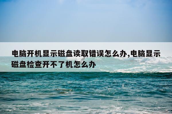 电脑开机显示磁盘读取错误怎么办,电脑显示磁盘检查开不了机怎么办