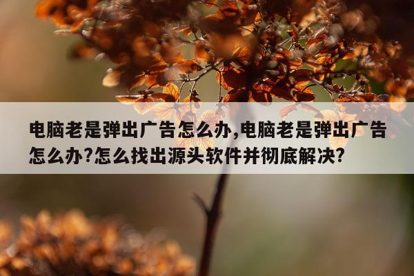 电脑老是弹出广告怎么办,电脑老是弹出广告怎么办?怎么找出源头软件并彻底解决?