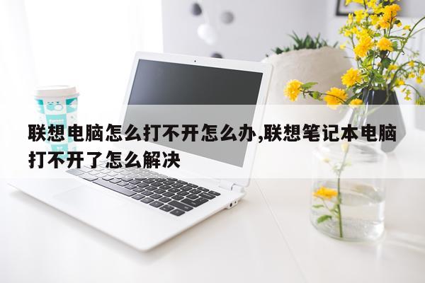 联想电脑怎么打不开怎么办,联想笔记本电脑打不开了怎么解决