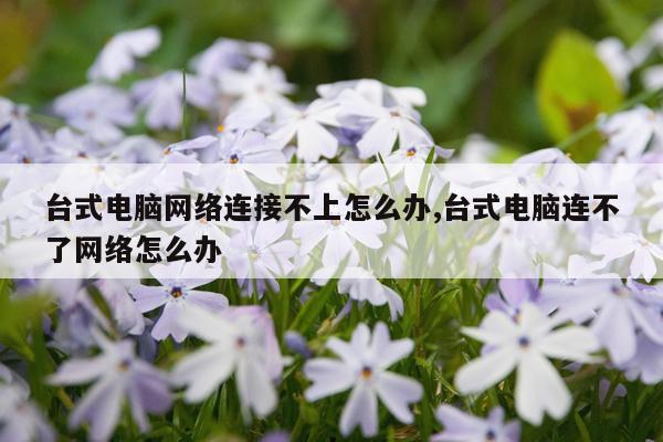 台式电脑网络连接不上怎么办,台式电脑连不了网络怎么办