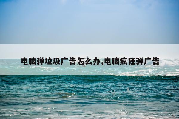 电脑弹垃圾广告怎么办,电脑疯狂弹广告