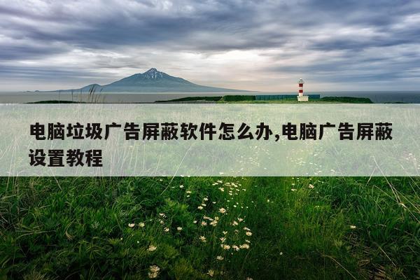 电脑垃圾广告屏蔽软件怎么办,电脑广告屏蔽设置教程