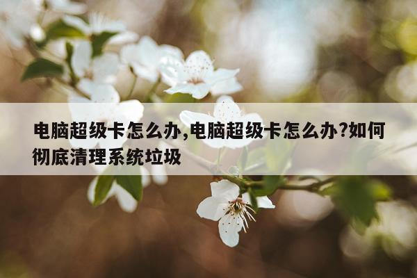 电脑超级卡怎么办,电脑超级卡怎么办?如何彻底清理系统垃圾