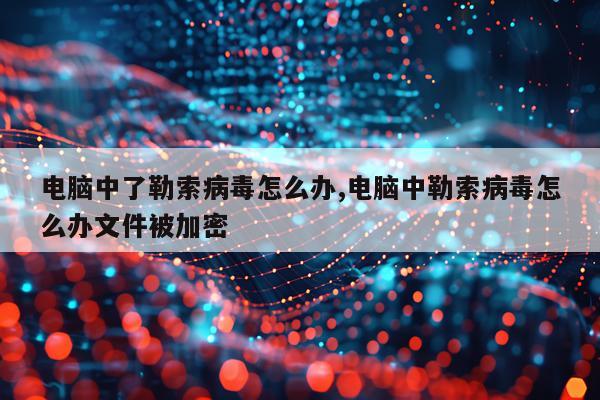 电脑中了勒索病毒怎么办,电脑中勒索病毒怎么办文件被加密