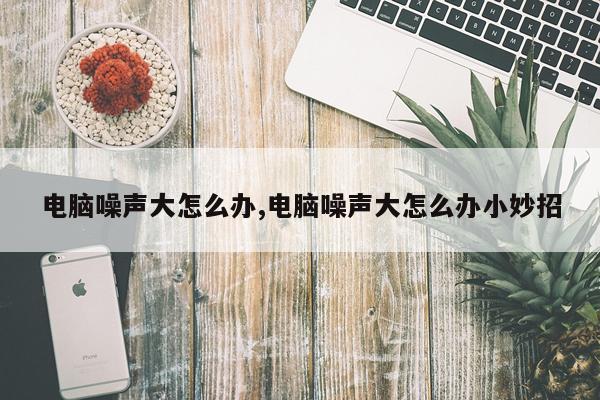 电脑噪声大怎么办,电脑噪声大怎么办小妙招
