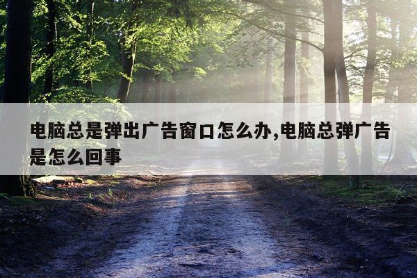 电脑总是弹出广告窗口怎么办,电脑总弹广告是怎么回事