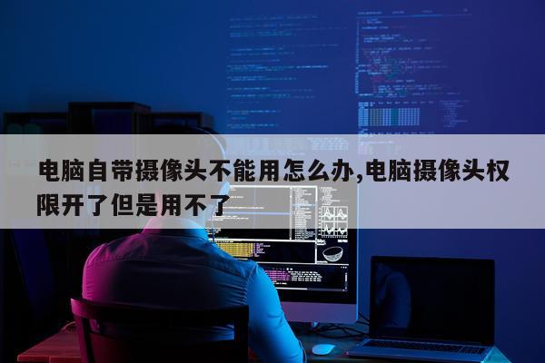 电脑自带摄像头不能用怎么办,电脑摄像头权限开了但是用不了
