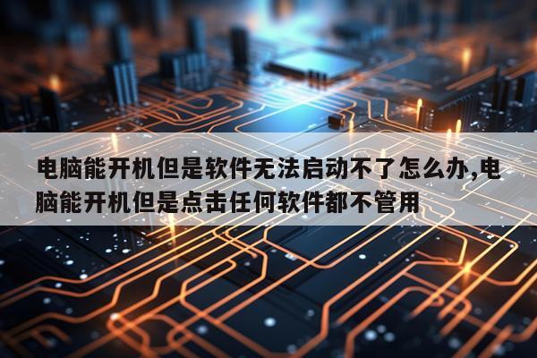 电脑能开机但是软件无法启动不了怎么办,电脑能开机但是点击任何软件都不管用