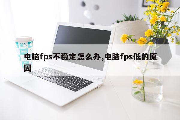 电脑fps不稳定怎么办,电脑fps低的原因