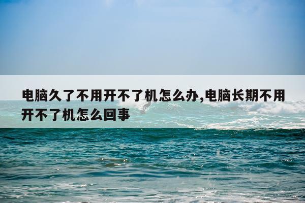 电脑久了不用开不了机怎么办,电脑长期不用开不了机怎么回事