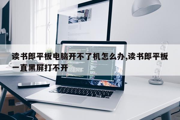 读书郎平板电脑开不了机怎么办,读书郎平板一直黑屏打不开