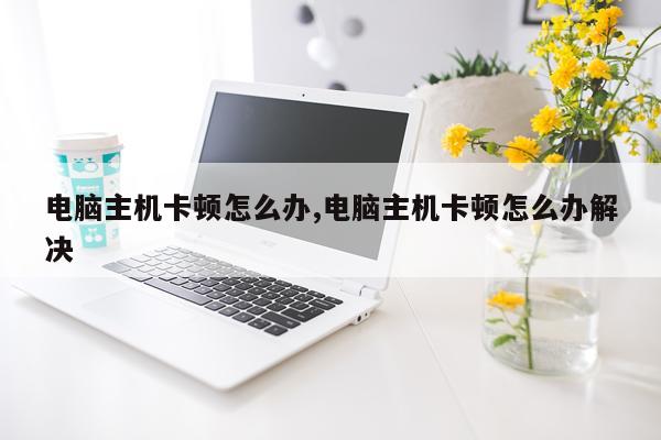 电脑主机卡顿怎么办,电脑主机卡顿怎么办解决