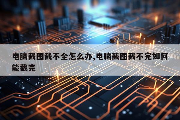 电脑截图截不全怎么办,电脑截图截不完如何能截完