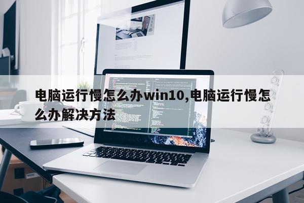 电脑运行慢怎么办win10,电脑运行慢怎么办解决方法