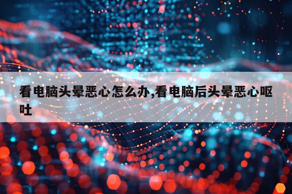 看电脑头晕恶心怎么办,看电脑后头晕恶心呕吐