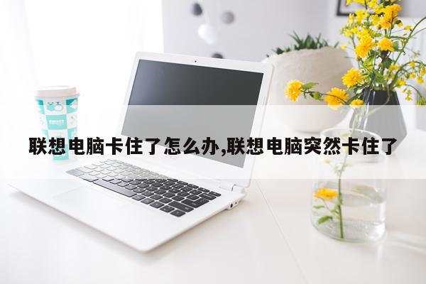 联想电脑卡住了怎么办,联想电脑突然卡住了