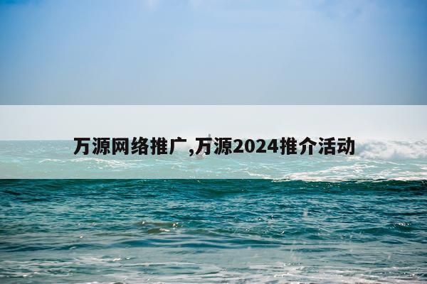 万源网络推广,万源2024推介活动